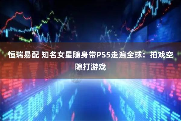 恒瑞易配 知名女星随身带PS5走遍全球：拍戏空隙打游戏