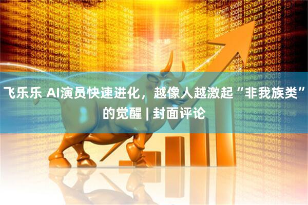 飞乐乐 AI演员快速进化,越像人越激起“非我族类”的觉醒 | 封面评论