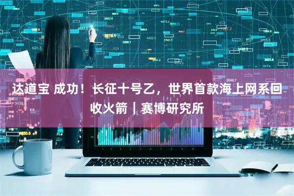 达道宝 成功！长征十号乙，世界首款海上网系回收火箭｜赛博研究所