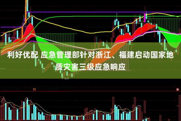 利好优配 应急管理部针对浙江、福建启动国家地质灾害三级应急响应