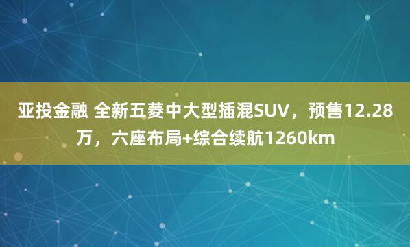 亚投金融 全新五菱中大型插混SUV，预售12.28万，六座布局+综合续航1260km