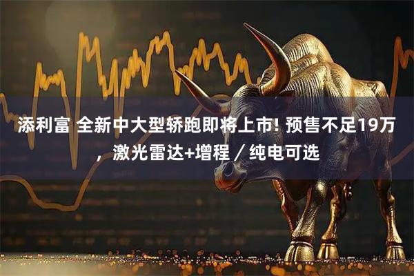 添利富 全新中大型轿跑即将上市! 预售不足19万，激光雷达+增程／纯电可选