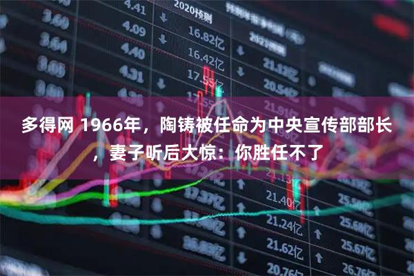 多得网 1966年，陶铸被任命为中央宣传部部长，妻子听后大惊：你胜任不了