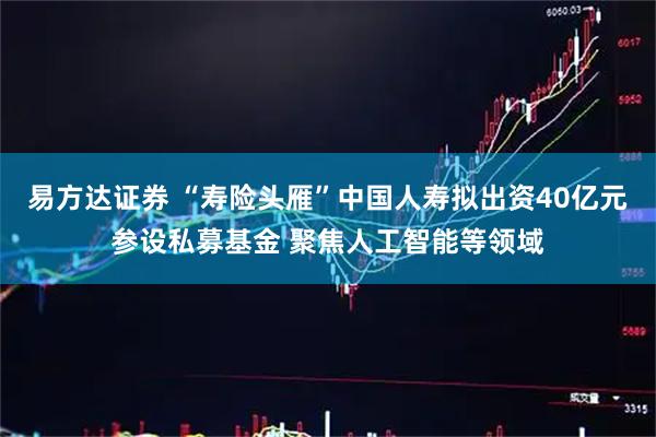 易方达证券 “寿险头雁”中国人寿拟出资40亿元参设私募基金 聚焦人工智能等领域