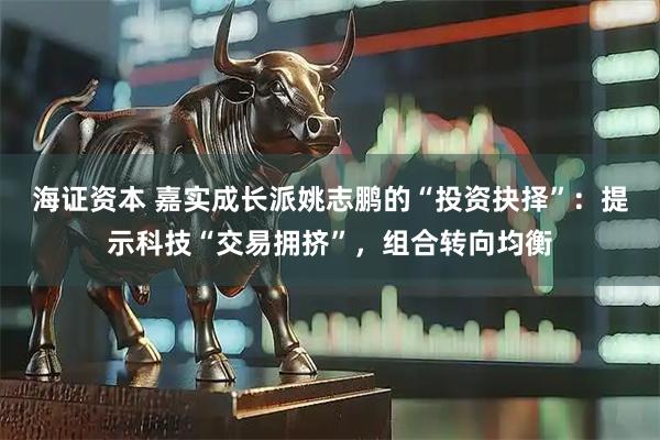 海证资本 嘉实成长派姚志鹏的“投资抉择”：提示科技“交易拥挤”，组合转向均衡