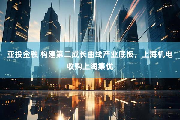 亚投金融 构建第二成长曲线产业底板，上海机电收购上海集优