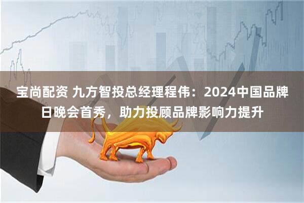 宝尚配资 九方智投总经理程伟：2024中国品牌日晚会首秀，助力投顾品牌影响力提升