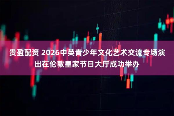 贵盈配资 2026中英青少年文化艺术交流专场演出在伦敦皇家节日大厅成功举办