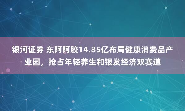 银河证券 东阿阿胶14.85亿布局健康消费品产业园，抢占年轻养生和银发经济双赛道