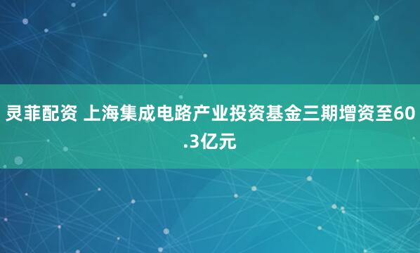 灵菲配资 上海集成电路产业投资基金三期增资至60.3亿元