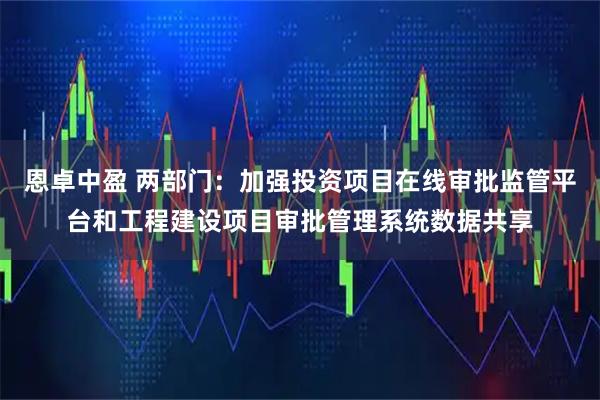 恩卓中盈 两部门：加强投资项目在线审批监管平台和工程建设项目审批管理系统数据共享