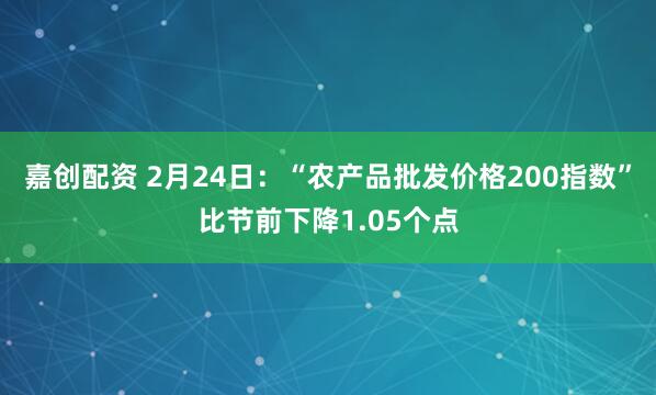 嘉创配资 2月24日：“农产品批发价格200指数”比节前下降1.05个点