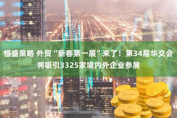 恒盛策略 外贸“新春第一展”来了！第34届华交会将吸引3325家境内外企业参展