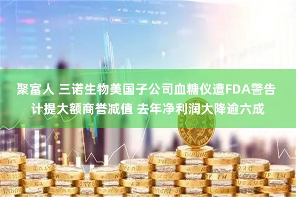 聚富人 三诺生物美国子公司血糖仪遭FDA警告 计提大额商誉减值 去年净利润大降逾六成
