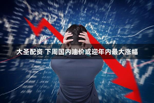 大圣配资 下周国内油价或迎年内最大涨幅