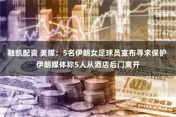融凯配资 美媒：5名伊朗女足球员宣布寻求保护 伊朗媒体称5人从酒店后门离开