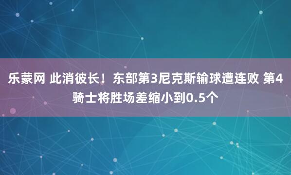 乐蒙网 此消彼长！东部第3尼克斯输球遭连败 第4骑士将胜场差缩小到0.5个