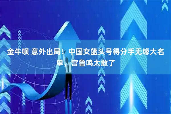 金牛呗 意外出局！中国女篮头号得分手无缘大名单，宫鲁鸣太敢了