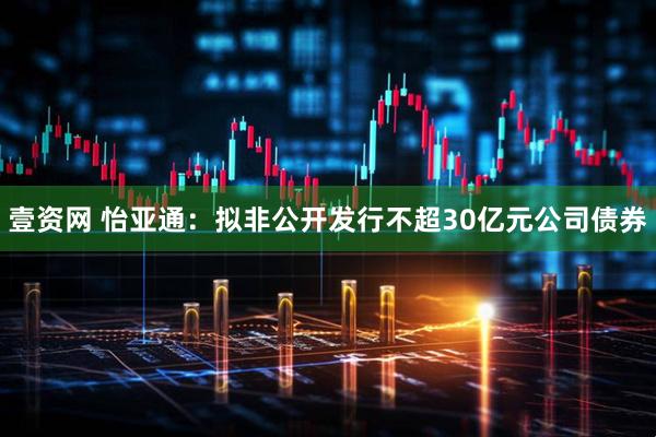 壹资网 怡亚通：拟非公开发行不超30亿元公司债券