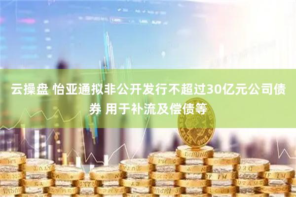 云操盘 怡亚通拟非公开发行不超过30亿元公司债券 用于补流及偿债等