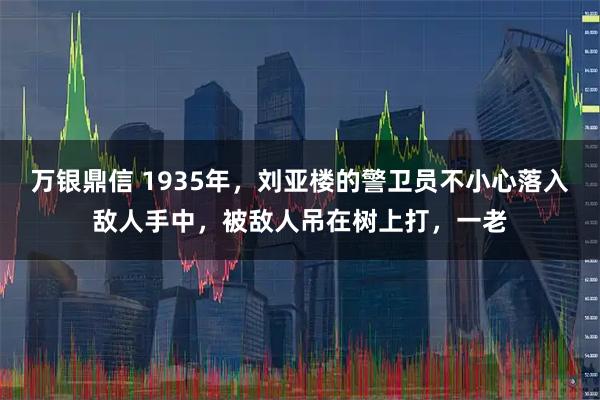 万银鼎信 1935年，刘亚楼的警卫员不小心落入敌人手中，被敌人吊在树上打，一老