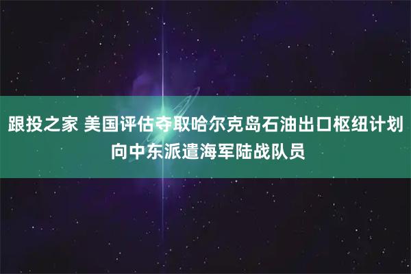 跟投之家 美国评估夺取哈尔克岛石油出口枢纽计划 向中东派遣海军陆战队员