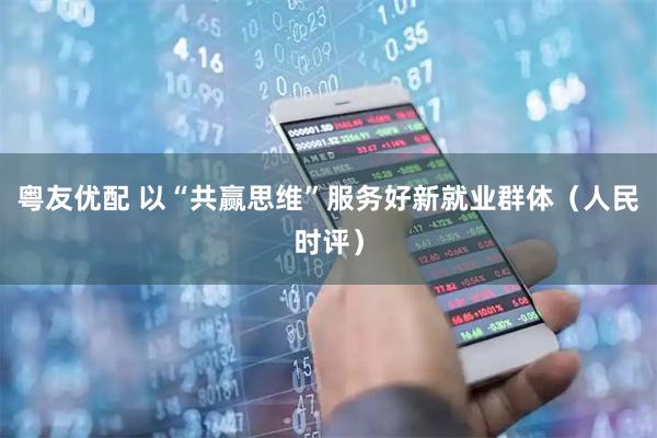 粤友优配 以“共赢思维”服务好新就业群体（人民时评）