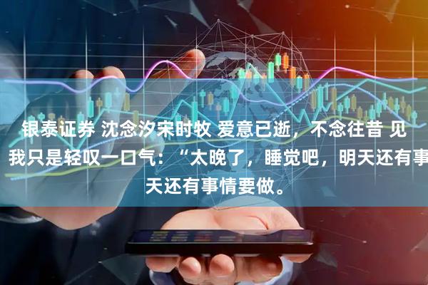 银泰证券 沈念汐宋时牧 爱意已逝，不念往昔 见他沉默，我只是轻叹一口气：“太晚了，睡觉吧，明天还有事情要做。