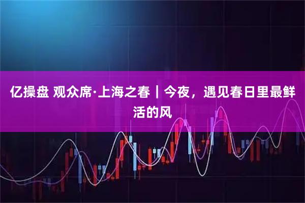 亿操盘 观众席·上海之春｜今夜，遇见春日里最鲜活的风