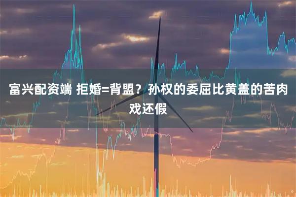 富兴配资端 拒婚=背盟？孙权的委屈比黄盖的苦肉戏还假
