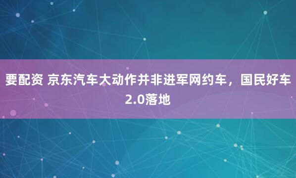 要配资 京东汽车大动作并非进军网约车，国民好车2.0落地