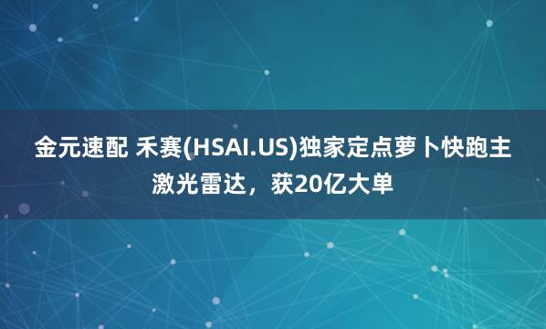 金元速配 禾赛(HSAI.US)独家定点萝卜快跑主激光雷达，获20亿大单