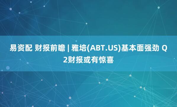 易资配 财报前瞻 | 雅培(ABT.US)基本面强劲 Q2财报或有惊喜