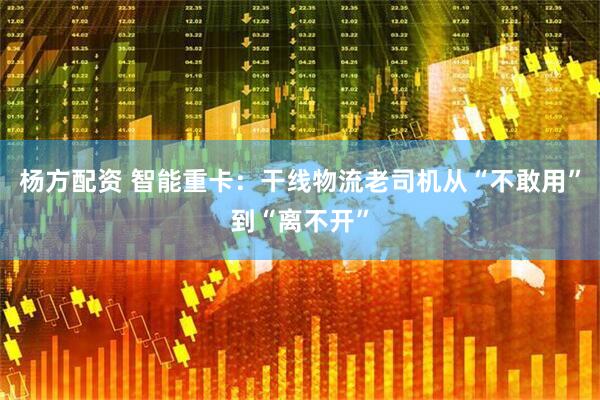 杨方配资 智能重卡：干线物流老司机从“不敢用”到“离不开”