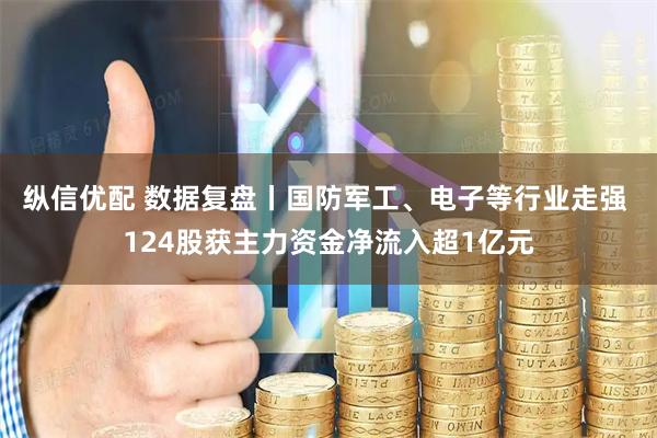 纵信优配 数据复盘丨国防军工、电子等行业走强 124股获主力资金净流入超1亿元