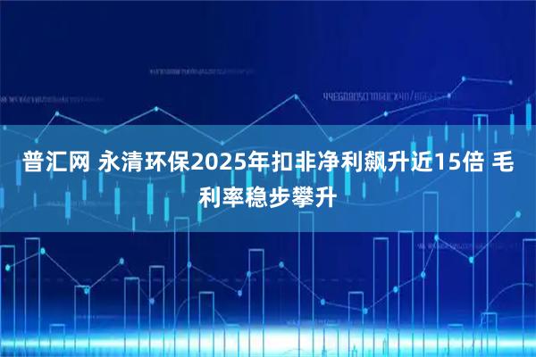 普汇网 永清环保2025年扣非净利飙升近15倍 毛利率稳步攀升