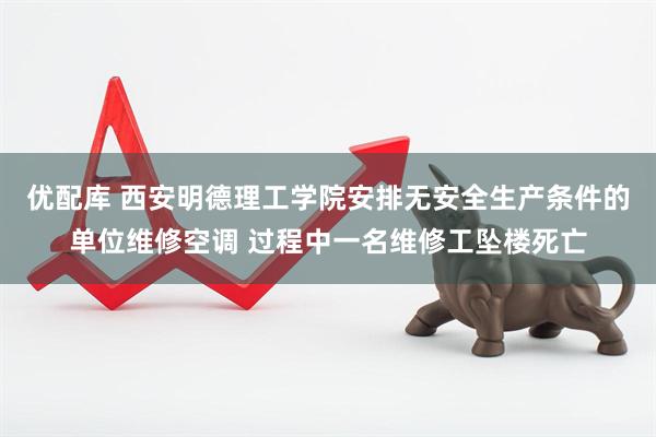 优配库 西安明德理工学院安排无安全生产条件的单位维修空调 过程中一名维修工坠楼死亡