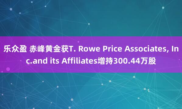 乐众盈 赤峰黄金获T. Rowe Price Associates, Inc.and its Affiliates增持300.44万股