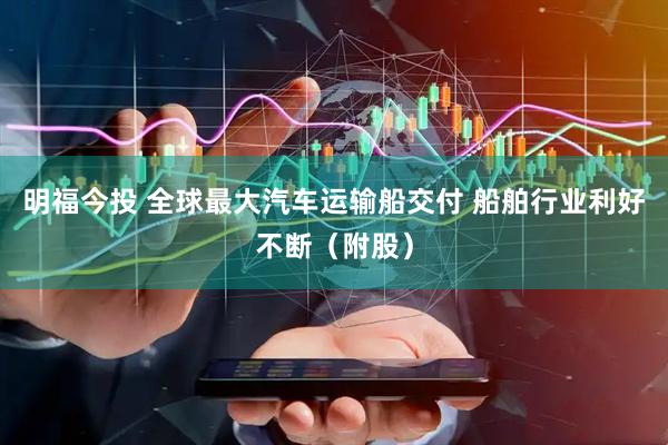 明福今投 全球最大汽车运输船交付 船舶行业利好不断（附股）